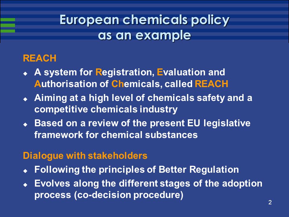2 European chemicals policy as an example REACH A system for Registration, Evaluation and Authorisation of Chemicals, called REACH Aiming at a high level of chemicals safety and a competitive chemicals industry Based on a review of the present EU legislative framework for chemical substances Dialogue with stakeholders Following the principles of Better Regulation Evolves along the different stages of the adoption process (co-decision procedure)