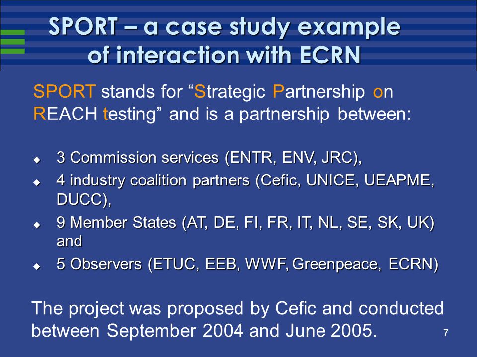 7 SPORT – a case study example of interaction with ECRN 3 Commission services (ENTR, ENV, JRC), 3 Commission services (ENTR, ENV, JRC), 4 industry coalition partners (Cefic, UNICE, UEAPME, DUCC), 4 industry coalition partners (Cefic, UNICE, UEAPME, DUCC), 9 Member States (AT, DE, FI, FR, IT, NL, SE, SK, UK) and 9 Member States (AT, DE, FI, FR, IT, NL, SE, SK, UK) and 5 Observers (ETUC, EEB, WWF, Greenpeace, ECRN) 5 Observers (ETUC, EEB, WWF, Greenpeace, ECRN) SPORT stands for Strategic Partnership on REACH testing and is a partnership between: The project was proposed by Cefic and conducted between September 2004 and June 2005.