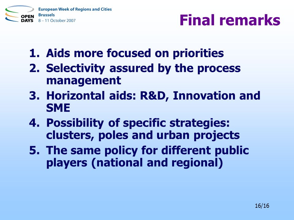 16/16 Final remarks 1.Aids more focused on priorities 2.Selectivity assured by the process management 3.Horizontal aids: R&D, Innovation and SME 4.Possibility of specific strategies: clusters, poles and urban projects 5.The same policy for different public players (national and regional)