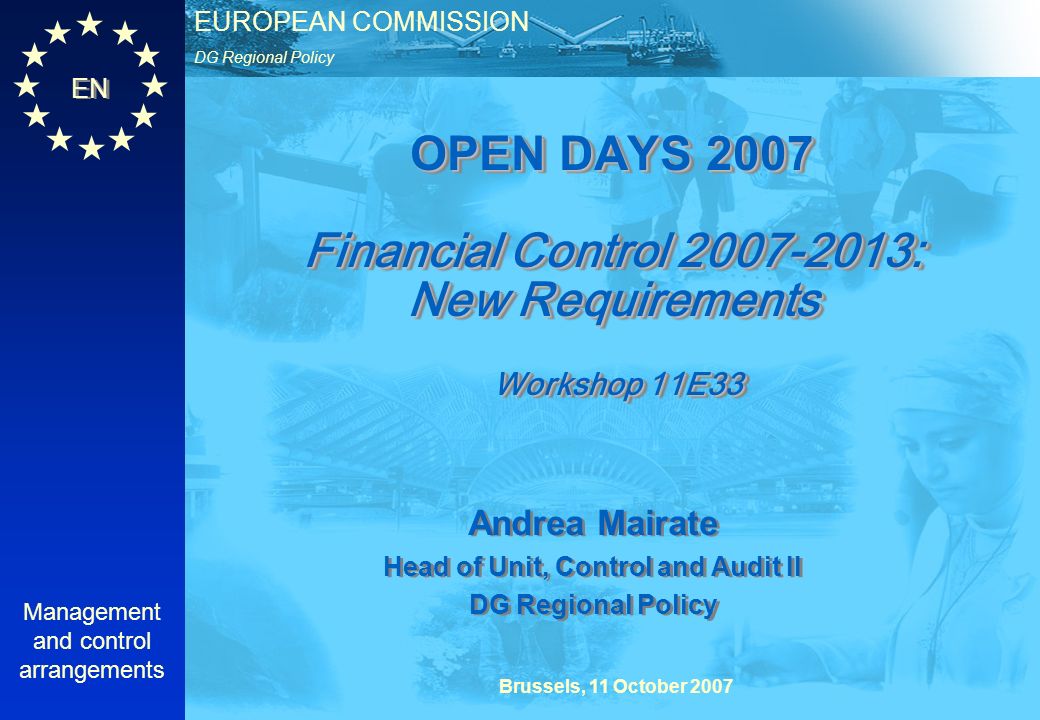 EN DG Regional Policy EUROPEAN COMMISSION Brussels, 11 October 2007 Management and control arrangements OPEN DAYS 2007 Financial Control : New Requirements Workshop 11E33 Andrea Mairate Head of Unit, Control and Audit II DG Regional Policy Andrea Mairate Head of Unit, Control and Audit II DG Regional Policy