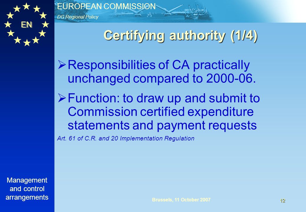 DG Regional Policy EUROPEAN COMMISSION EN Management and control arrangements 12 Brussels, 11 October 2007 Certifying authority (1/4) Responsibilities of CA practically unchanged compared to