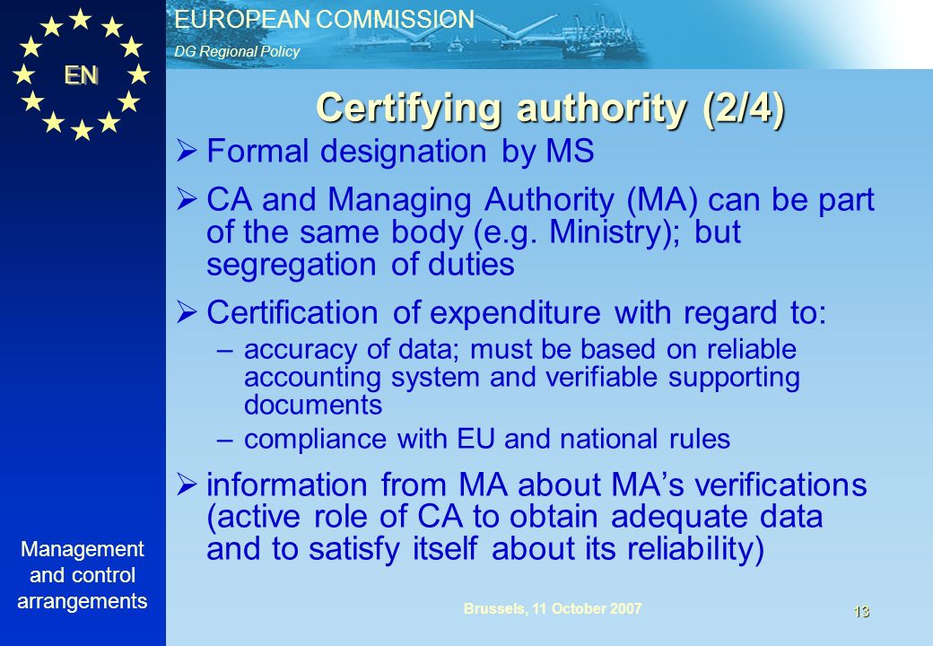 DG Regional Policy EUROPEAN COMMISSION EN Management and control arrangements 13 Brussels, 11 October 2007 Certifying authority (2/4) Formal designation by MS CA and Managing Authority (MA) can be part of the same body (e.g.