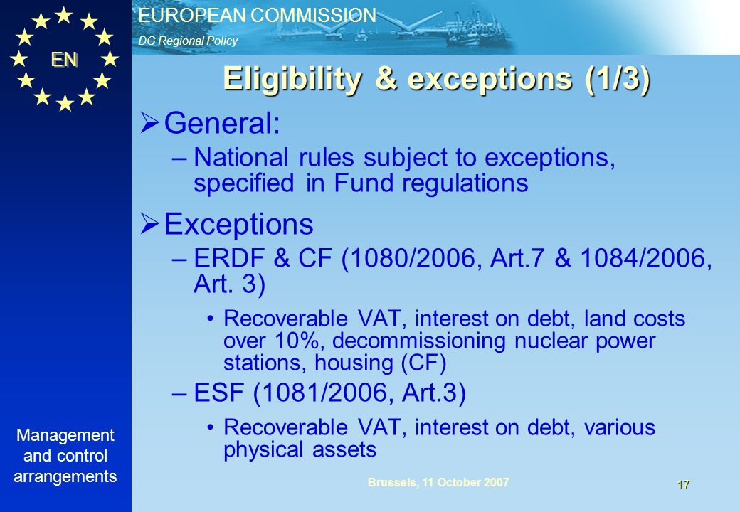 DG Regional Policy EUROPEAN COMMISSION EN Management and control arrangements 17 Brussels, 11 October 2007 Eligibility & exceptions (1/3) General: –National rules subject to exceptions, specified in Fund regulations Exceptions –ERDF & CF (1080/2006, Art.7 & 1084/2006, Art.