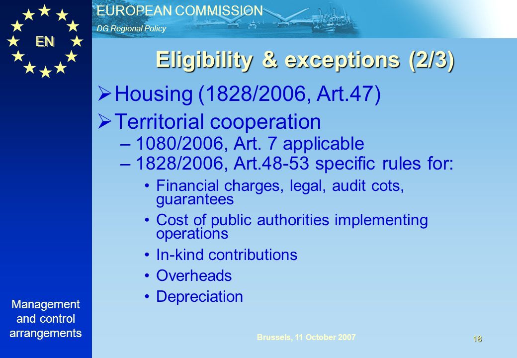 DG Regional Policy EUROPEAN COMMISSION EN Management and control arrangements 18 Brussels, 11 October 2007 Eligibility & exceptions (2/3) Housing (1828/2006, Art.47) Territorial cooperation –1080/2006, Art.