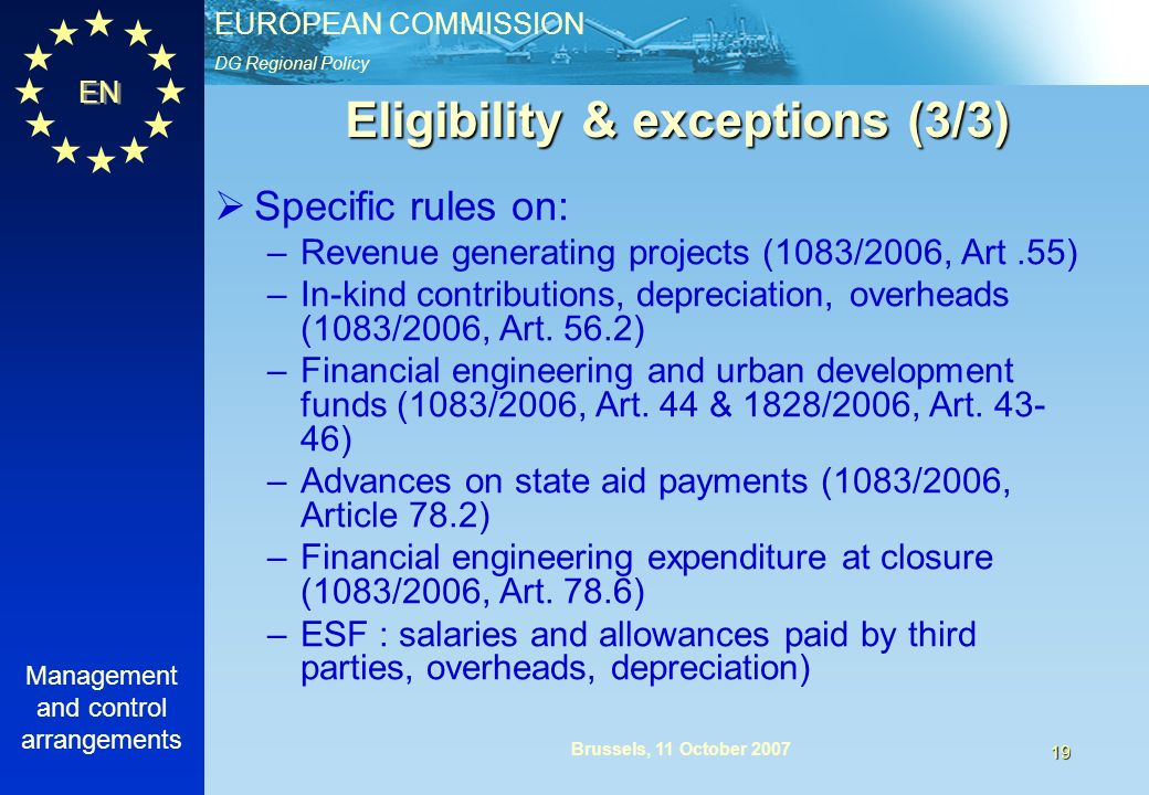 DG Regional Policy EUROPEAN COMMISSION EN Management and control arrangements 19 Brussels, 11 October 2007 Eligibility & exceptions (3/3) Specific rules on: –Revenue generating projects (1083/2006, Art.55) –In-kind contributions, depreciation, overheads (1083/2006, Art.