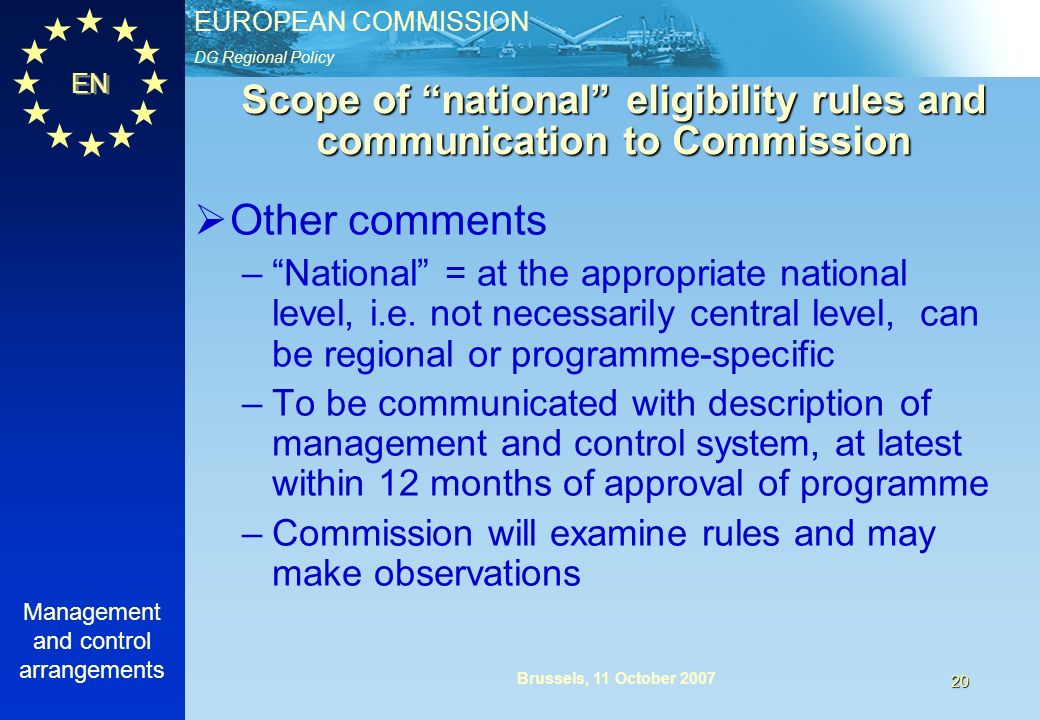DG Regional Policy EUROPEAN COMMISSION EN Management and control arrangements 20 Brussels, 11 October 2007 Scope of national eligibility rules and communication to Commission Other comments –National = at the appropriate national level, i.e.