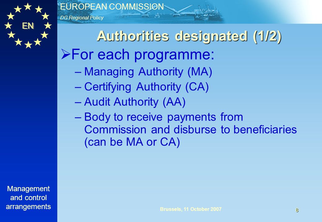 DG Regional Policy EUROPEAN COMMISSION EN Management and control arrangements 8 Brussels, 11 October 2007 For each programme: –Managing Authority (MA) –Certifying Authority (CA) –Audit Authority (AA) –Body to receive payments from Commission and disburse to beneficiaries (can be MA or CA) Authorities designated (1/2)