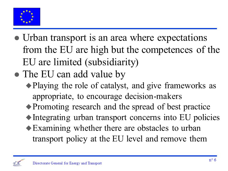 n° 6 Directorate General for Energy and Transport l Urban transport is an area where expectations from the EU are high but the competences of the EU are limited (subsidiarity) l The EU can add value by u Playing the role of catalyst, and give frameworks as appropriate, to encourage decision-makers u Promoting research and the spread of best practice u Integrating urban transport concerns into EU policies u Examining whether there are obstacles to urban transport policy at the EU level and remove them