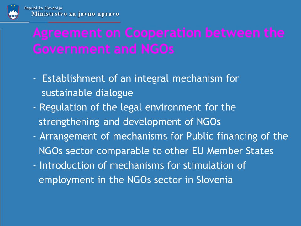 Agreement on Cooperation between the Government and NGOs - Establishment of an integral mechanism for sustainable dialogue - Regulation of the legal environment for the strengthening and development of NGOs - Arrangement of mechanisms for Public financing of the NGOs sector comparable to other EU Member States - Introduction of mechanisms for stimulation of employment in the NGOs sector in Slovenia