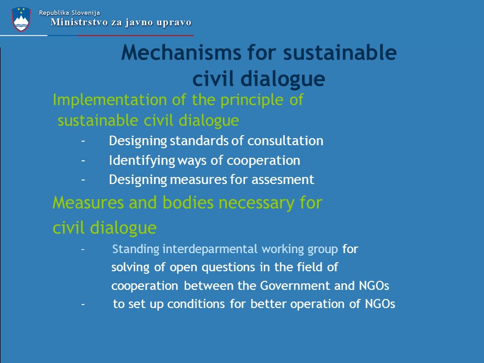 Mechanisms for sustainable civil dialogue Implementation of the principle of sustainable civil dialogue -Designing standards of consultation -Identifying ways of cooperation -Designing measures for assesment Measures and bodies necessary for civil dialogue - Standing interdeparmental working group for solving of open questions in the field of cooperation between the Government and NGOs - to set up conditions for better operation of NGOs