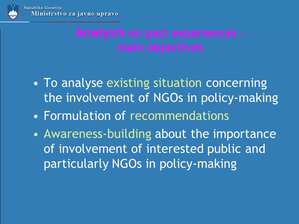 Analysis on past experiences – main objectives To analyse existing situation concerning the involvement of NGOs in policy-making Formulation of recommendations Awareness-building about the importance of involvement of interested public and particularly NGOs in policy-making