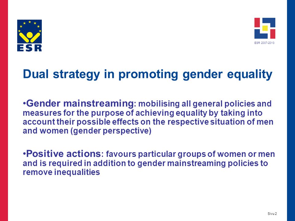 ESR Sivu 2 Dual strategy in promoting gender equality Gender mainstreaming : mobilising all general policies and measures for the purpose of achieving equality by taking into account their possible effects on the respective situation of men and women (gender perspective) Positive actions : favours particular groups of women or men and is required in addition to gender mainstreaming policies to remove inequalities