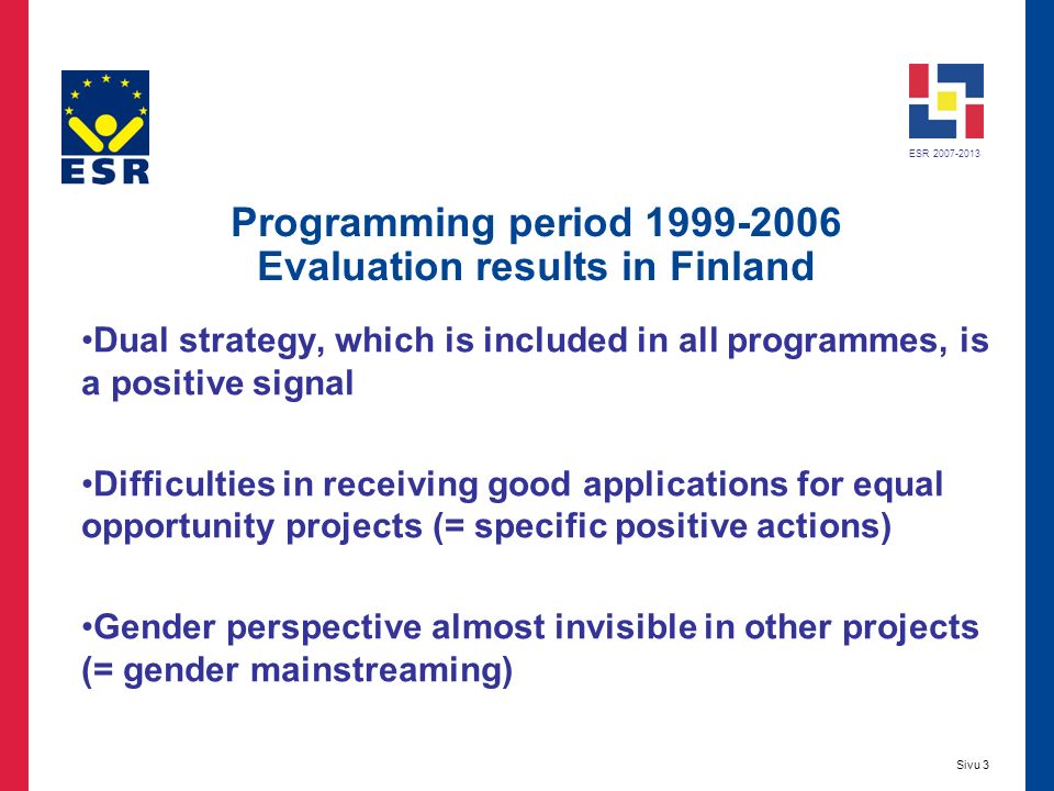 ESR Sivu 3 Programming period Evaluation results in Finland Dual strategy, which is included in all programmes, is a positive signal Difficulties in receiving good applications for equal opportunity projects (= specific positive actions) Gender perspective almost invisible in other projects (= gender mainstreaming)