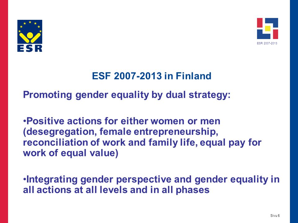 ESR Sivu 5 ESF in Finland Promoting gender equality by dual strategy: Positive actions for either women or men (desegregation, female entrepreneurship, reconciliation of work and family life, equal pay for work of equal value) Integrating gender perspective and gender equality in all actions at all levels and in all phases