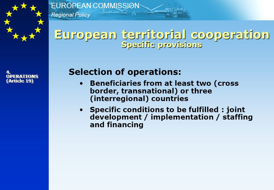 Regional Policy EUROPEAN COMMISSION Selection of operations: Beneficiaries from at least two (cross border, transnational) or three (interregional) countries Specific conditions to be fulfilled : joint development / implementation / staffing and financing European territorial cooperation Specific provisions 4.