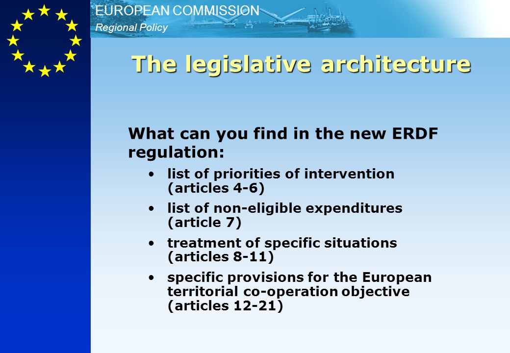 Regional Policy EUROPEAN COMMISSION What can you find in the new ERDF regulation: list of priorities of intervention (articles 4-6) list of non-eligible expenditures (article 7) treatment of specific situations (articles 8-11) specific provisions for the European territorial co-operation objective (articles 12-21) The legislative architecture