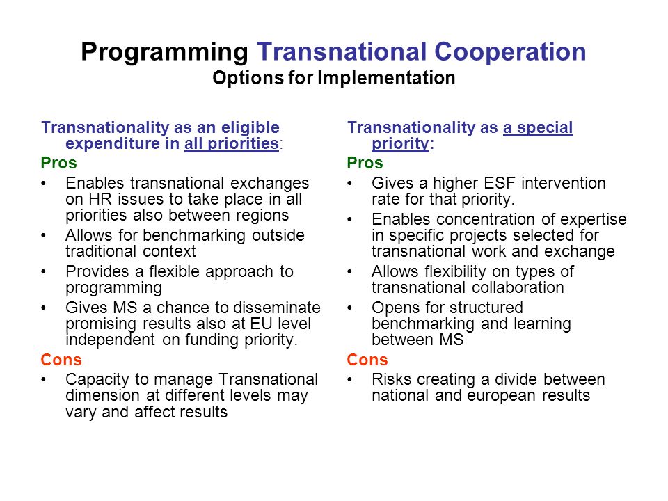 Programming Transnational Cooperation Options for Implementation Transnationality as an eligible expenditure in all priorities: Pros Enables transnational exchanges on HR issues to take place in all priorities also between regions Allows for benchmarking outside traditional context Provides a flexible approach to programming Gives MS a chance to disseminate promising results also at EU level independent on funding priority.