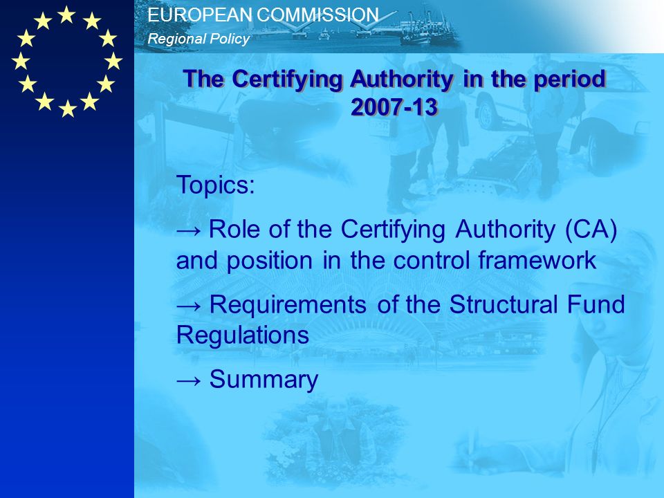 Regional Policy EUROPEAN COMMISSION Topics: Role of the Certifying Authority (CA) and position in the control framework Requirements of the Structural Fund Regulations Summary The Certifying Authority in the period