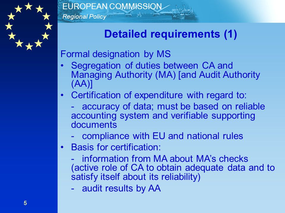 Regional Policy EUROPEAN COMMISSION 5 Detailed requirements (1) Formal designation by MS Segregation of duties between CA and Managing Authority (MA) [and Audit Authority (AA)] Certification of expenditure with regard to: - accuracy of data; must be based on reliable accounting system and verifiable supporting documents - compliance with EU and national rules Basis for certification: - information from MA about MAs checks (active role of CA to obtain adequate data and to satisfy itself about its reliability) - audit results by AA