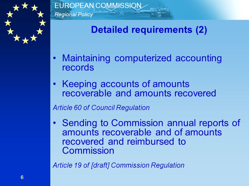 Regional Policy EUROPEAN COMMISSION 6 Detailed requirements (2) Maintaining computerized accounting records Keeping accounts of amounts recoverable and amounts recovered Article 60 of Council Regulation Sending to Commission annual reports of amounts recoverable and of amounts recovered and reimbursed to Commission Article 19 of [draft] Commission Regulation