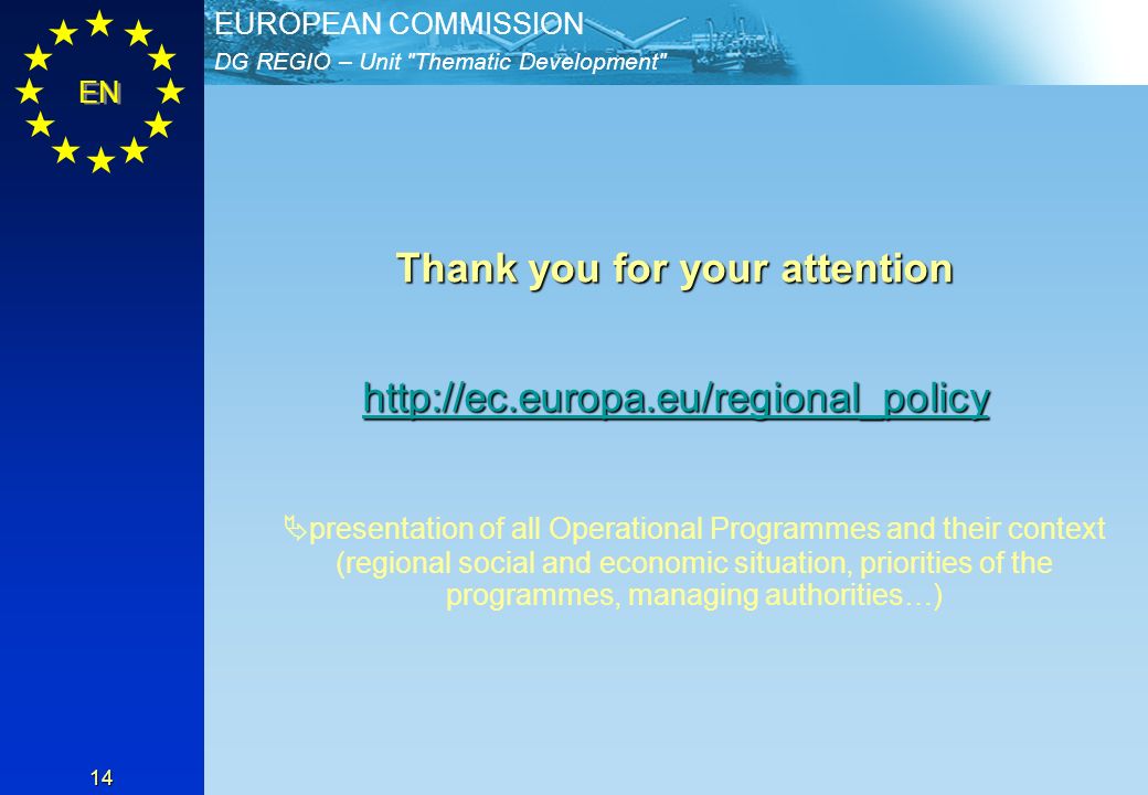 DG REGIO – Unit Thematic Development EUROPEAN COMMISSION EN 14 Thank you for your attention   presentation of all Operational Programmes and their context (regional social and economic situation, priorities of the programmes, managing authorities…)