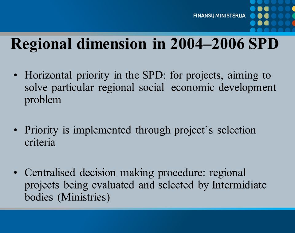 Regional dimension in 2004–2006 SPD Horizontal priority in the SPD: for projects, aiming to solve particular regional social economic development problem Priority is implemented through projects selection criteria Centralised decision making procedure: regional projects being evaluated and selected by Intermidiate bodies (Ministries)