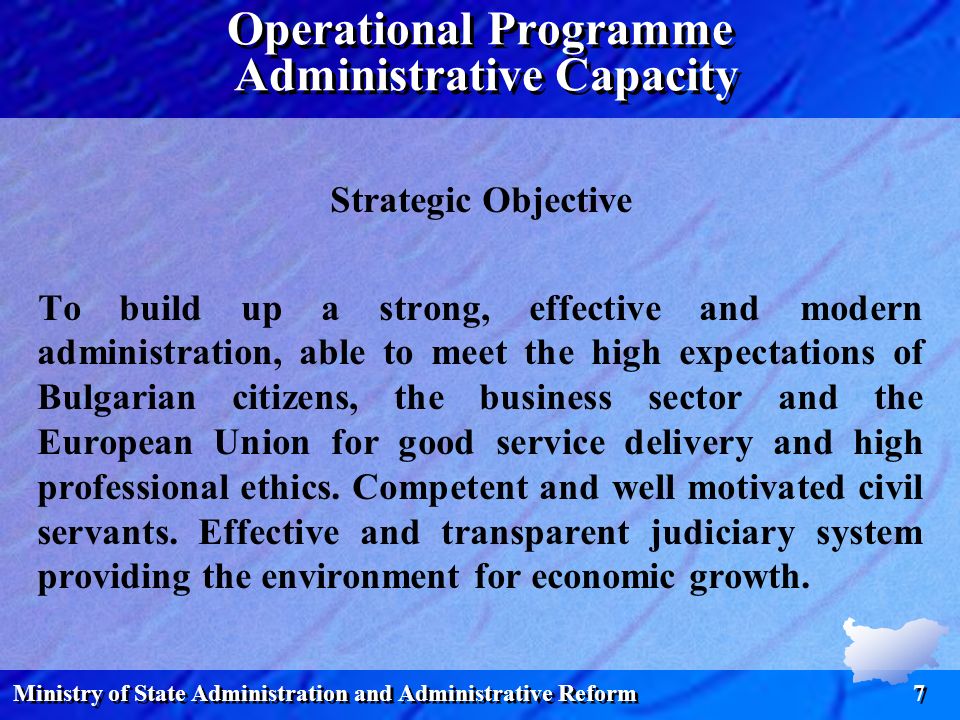Ministry of State Administration and Administrative Reform 7 Operational Programme Administrative Capacity Strategic Objective To build up a strong, effective and modern administration, able to meet the high expectations of Bulgarian citizens, the business sector and the European Union for good service delivery and high professional ethics.