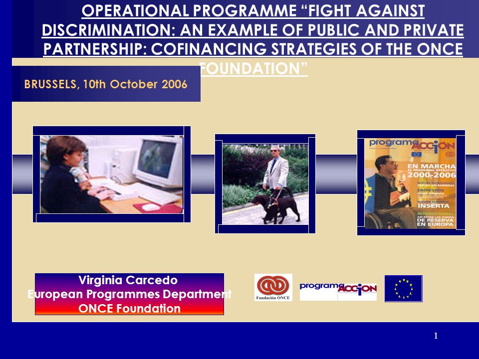 1 OPERATIONAL PROGRAMME FIGHT AGAINST DISCRIMINATION: AN EXAMPLE OF PUBLIC AND PRIVATE PARTNERSHIP: COFINANCING STRATEGIES OF THE ONCE FOUNDATION BRUSSELS, 10th October 2006 Virginia Carcedo European Programmes Department ONCE Foundation