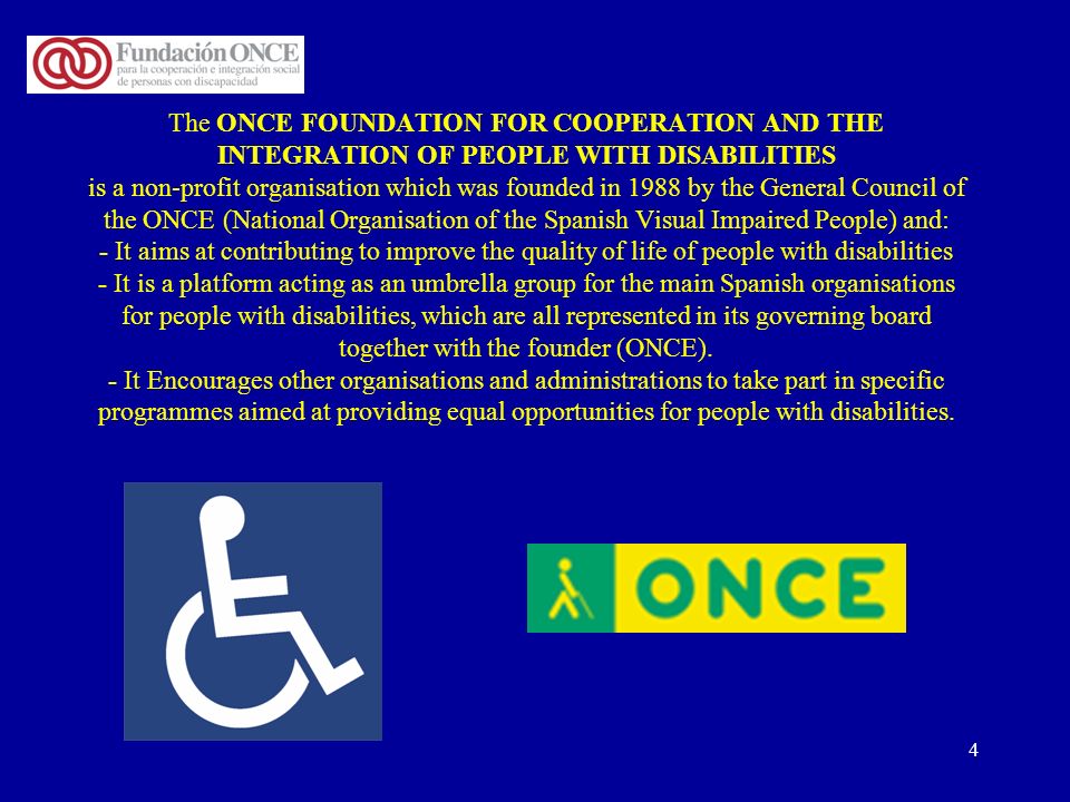 4 The ONCE FOUNDATION FOR COOPERATION AND THE INTEGRATION OF PEOPLE WITH DISABILITIES is a non-profit organisation which was founded in 1988 by the General Council of the ONCE (National Organisation of the Spanish Visual Impaired People) and: - It aims at contributing to improve the quality of life of people with disabilities - It is a platform acting as an umbrella group for the main Spanish organisations for people with disabilities, which are all represented in its governing board together with the founder (ONCE).