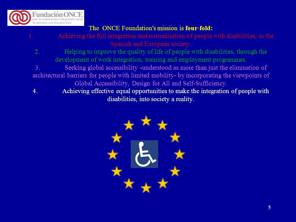 5 The ONCE Foundation s mission is four-fold: 1.Achieving the full integration and normalisation of people with disabilities, in the Spanish and European society.