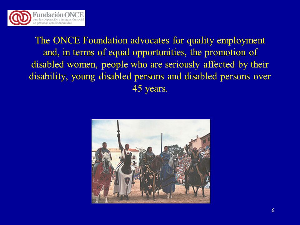 6 The ONCE Foundation advocates for quality employment and, in terms of equal opportunities, the promotion of disabled women, people who are seriously affected by their disability, young disabled persons and disabled persons over 45 years.