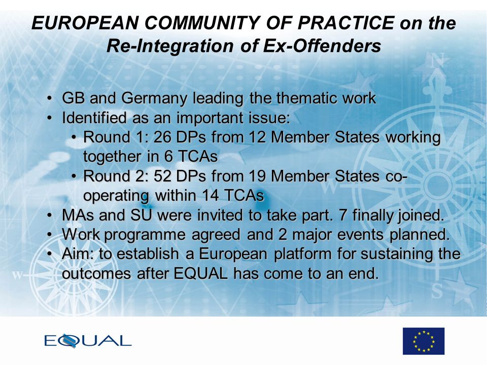 EUROPEAN COMMUNITY OF PRACTICE on the Re-Integration of Ex-Offenders GB and Germany leading the thematic workGB and Germany leading the thematic work Identified as an important issue:Identified as an important issue: Round 1: 26 DPs from 12 Member States working together in 6 TCAsRound 1: 26 DPs from 12 Member States working together in 6 TCAs Round 2: 52 DPs from 19 Member States co- operating within 14 TCAsRound 2: 52 DPs from 19 Member States co- operating within 14 TCAs MAs and SU were invited to take part.
