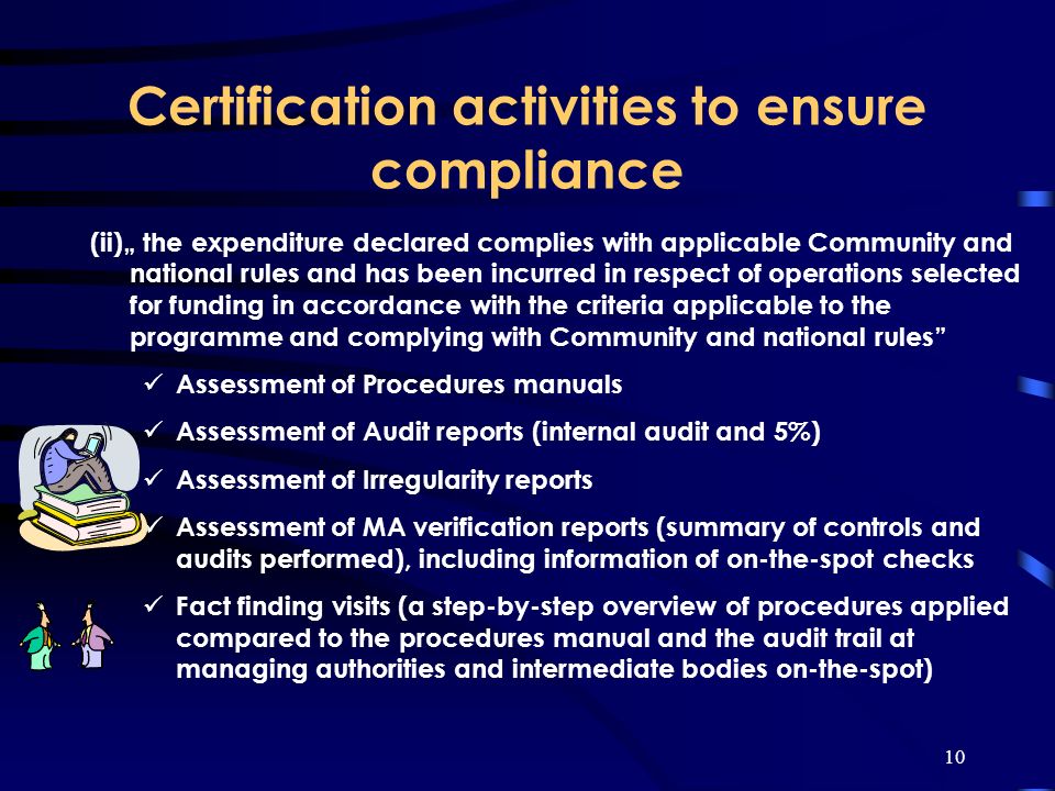10 Certification activities to ensure compliance (ii) the expenditure declared complies with applicable Community and national rules and has been incurred in respect of operations selected for funding in accordance with the criteria applicable to the programme and complying with Community and national rules Assessment of Procedures manuals Assessment of Audit reports (internal audit and 5%) Assessment of Irregularity reports Assessment of MA verification reports (summary of controls and audits performed), including information of on-the-spot checks Fact finding visits (a step-by-step overview of procedures applied compared to the procedures manual and the audit trail at managing authorities and intermediate bodies on-the-spot)