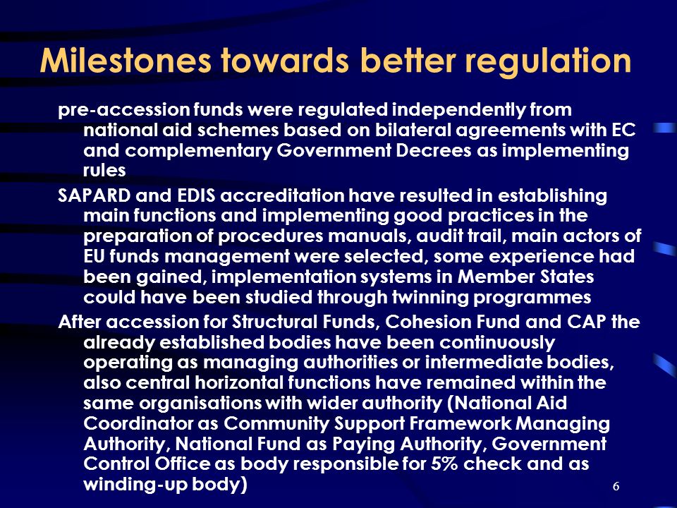 6 Milestones towards better regulation pre-accession funds were regulated independently from national aid schemes based on bilateral agreements with EC and complementary Government Decrees as implementing rules SAPARD and EDIS accreditation have resulted in establishing main functions and implementing good practices in the preparation of procedures manuals, audit trail, main actors of EU funds management were selected, some experience had been gained, implementation systems in Member States could have been studied through twinning programmes After accession for Structural Funds, Cohesion Fund and CAP the already established bodies have been continuously operating as managing authorities or intermediate bodies, also central horizontal functions have remained within the same organisations with wider authority (National Aid Coordinator as Community Support Framework Managing Authority, National Fund as Paying Authority, Government Control Office as body responsible for 5% check and as winding-up body)