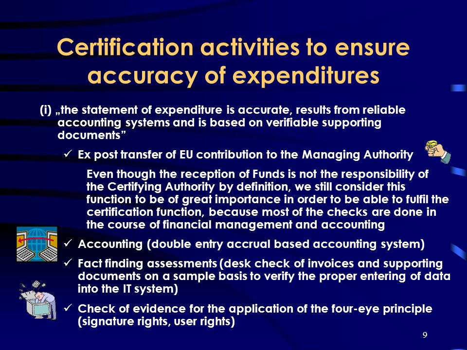 9 Certification activities to ensure accuracy of expenditures (i) the statement of expenditure is accurate, results from reliable accounting systems and is based on verifiable supporting documents Ex post transfer of EU contribution to the Managing Authority Even though the reception of Funds is not the responsibility of the Certifying Authority by definition, we still consider this function to be of great importance in order to be able to fulfil the certification function, because most of the checks are done in the course of financial management and accounting Accounting (double entry accrual based accounting system) Fact finding assessments (desk check of invoices and supporting documents on a sample basis to verify the proper entering of data into the IT system) Check of evidence for the application of the four-eye principle (signature rights, user rights)