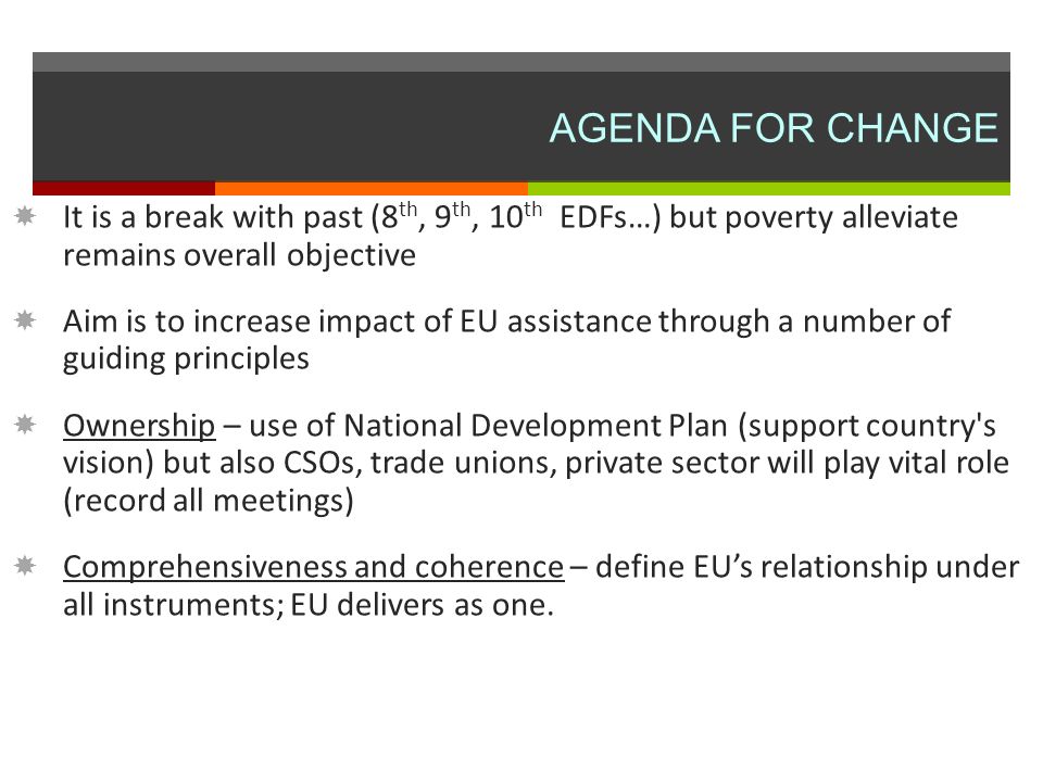 AGENDA FOR CHANGE It is a break with past (8 th, 9 th, 10 th EDFs…) but poverty alleviate remains overall objective Aim is to increase impact of EU assistance through a number of guiding principles Ownership – use of National Development Plan (support country s vision) but also CSOs, trade unions, private sector will play vital role (record all meetings) Comprehensiveness and coherence – define EUs relationship under all instruments; EU delivers as one.