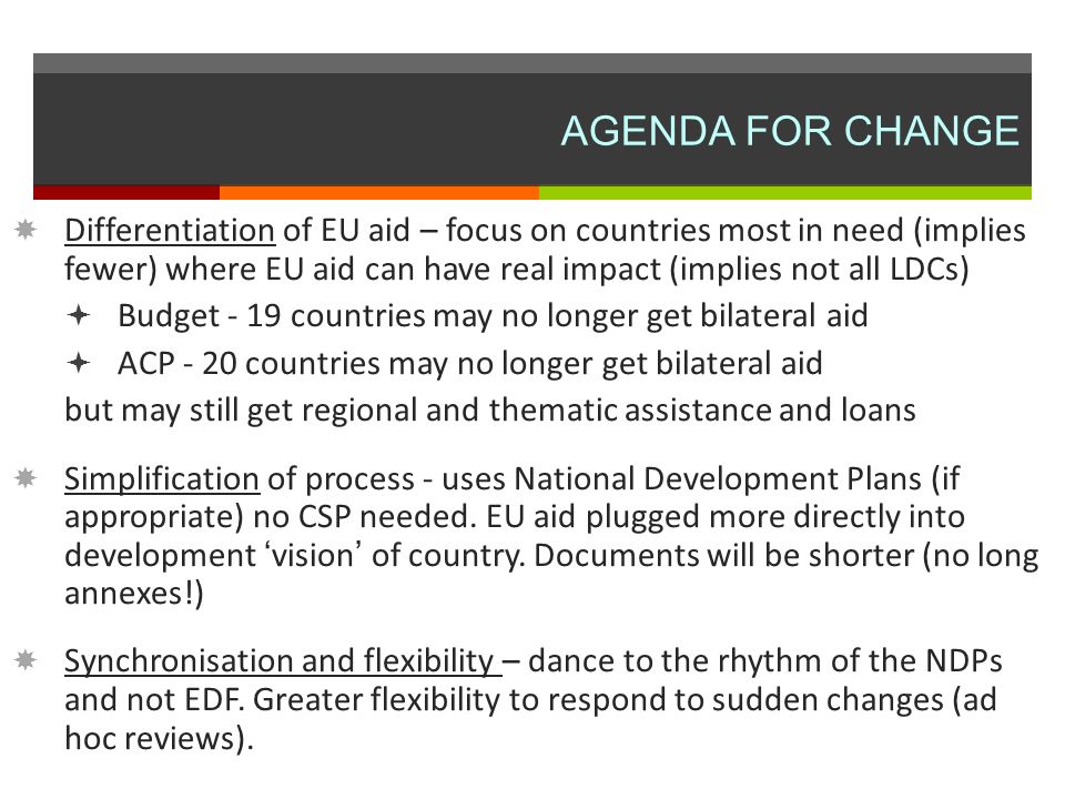AGENDA FOR CHANGE Differentiation of EU aid – focus on countries most in need (implies fewer) where EU aid can have real impact (implies not all LDCs) Budget - 19 countries may no longer get bilateral aid ACP - 20 countries may no longer get bilateral aid but may still get regional and thematic assistance and loans Simplification of process - uses National Development Plans (if appropriate) no CSP needed.