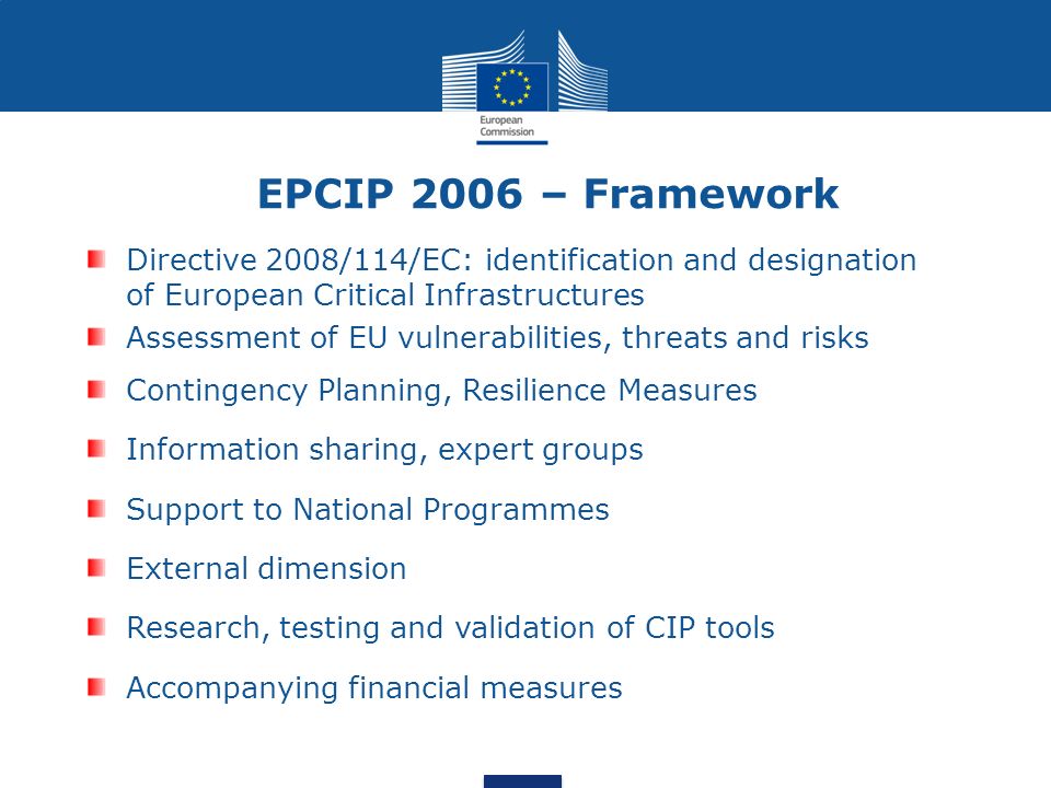 Directive 2008/114/EC: identification and designation of European Critical Infrastructures Assessment of EU vulnerabilities, threats and risks Contingency Planning, Resilience Measures Information sharing, expert groups Support to National Programmes External dimension Research, testing and validation of CIP tools Accompanying financial measures EPCIP 2006 – Framework