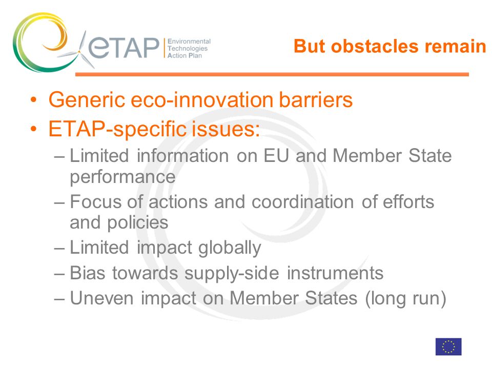 But obstacles remain Generic eco-innovation barriers ETAP-specific issues: –Limited information on EU and Member State performance –Focus of actions and coordination of efforts and policies –Limited impact globally –Bias towards supply-side instruments –Uneven impact on Member States (long run)
