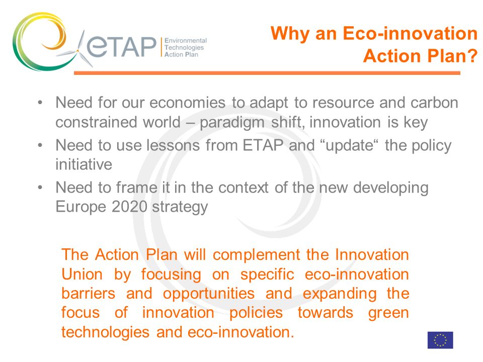 Need for our economies to adapt to resource and carbon constrained world – paradigm shift, innovation is key Need to use lessons from ETAP and update the policy initiative Need to frame it in the context of the new developing Europe 2020 strategy Why an Eco-innovation Action Plan.