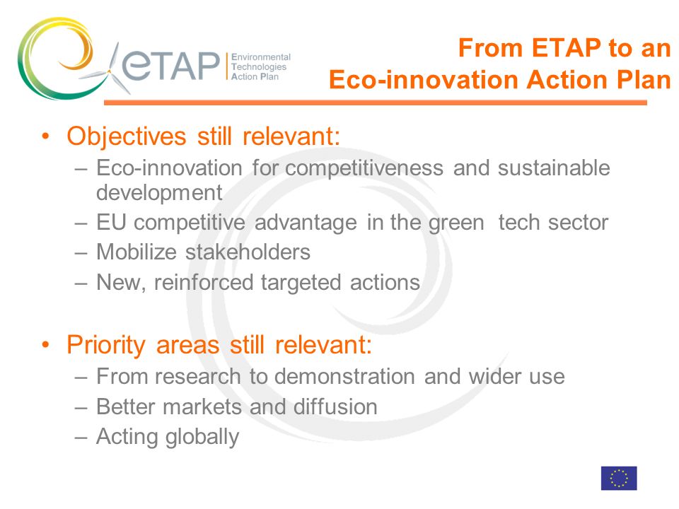 From ETAP to an Eco-innovation Action Plan Objectives still relevant: –Eco-innovation for competitiveness and sustainable development –EU competitive advantage in the green tech sector –Mobilize stakeholders –New, reinforced targeted actions Priority areas still relevant: –From research to demonstration and wider use –Better markets and diffusion –Acting globally