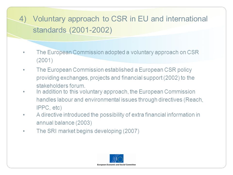 4)Voluntary approach to CSR in EU and international standards ( ) The European Commission adopted a voluntary approach on CSR (2001) The European Commission established a European CSR policy providing exchanges, projects and financial support (2002) to the stakeholders forum.
