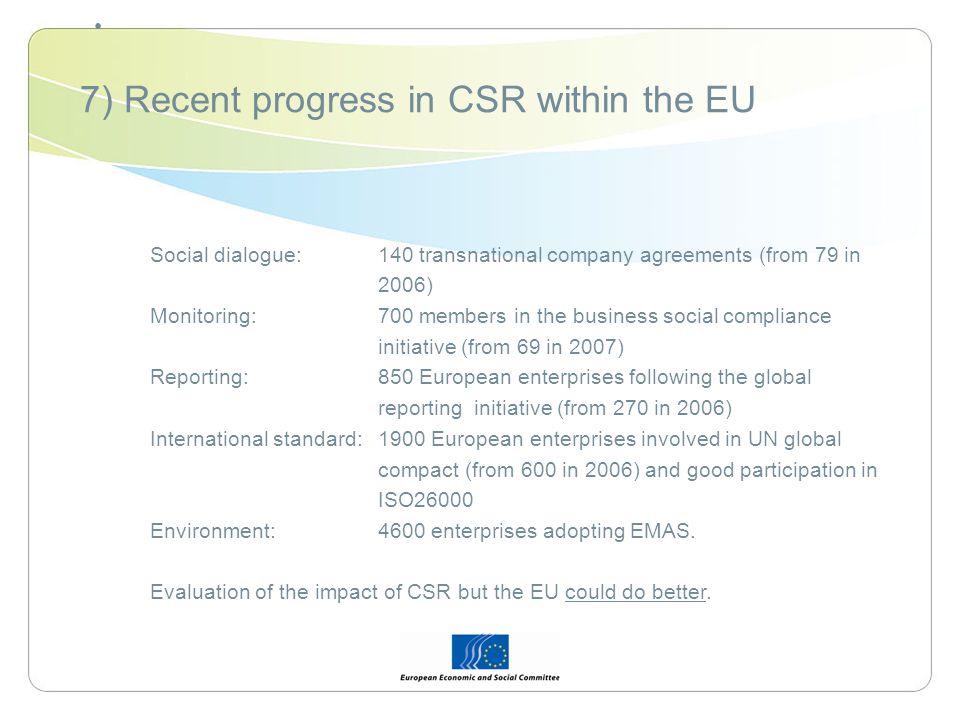 7) Recent progress in CSR within the EU Social dialogue: 140 transnational company agreements (from 79 in 2006) Monitoring: 700 members in the business social compliance initiative (from 69 in 2007) Reporting: 850 European enterprises following the global reporting initiative (from 270 in 2006) International standard:1900 European enterprises involved in UN global compact (from 600 in 2006) and good participation in ISO26000 Environment: 4600 enterprises adopting EMAS.