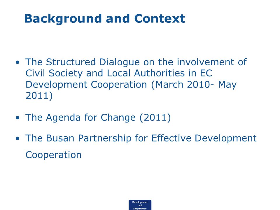 Development and Cooperation Background and Context The Structured Dialogue on the involvement of Civil Society and Local Authorities in EC Development Cooperation (March May 2011) The Agenda for Change (2011) The Busan Partnership for Effective Development Cooperation