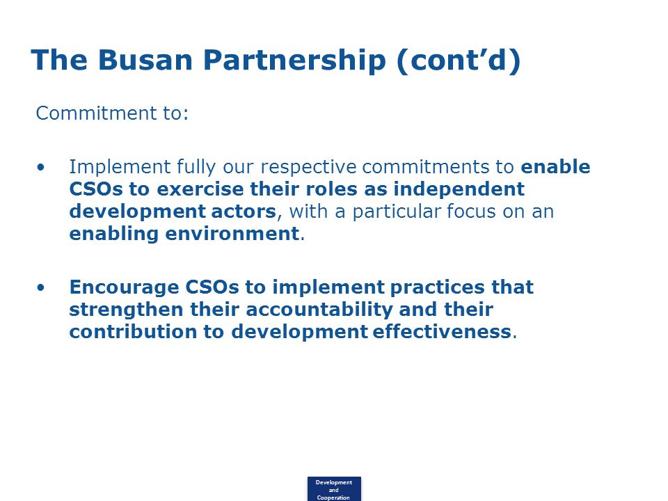 Development and Cooperation The Busan Partnership (contd) Commitment to: Implement fully our respective commitments to enable CSOs to exercise their roles as independent development actors, with a particular focus on an enabling environment.