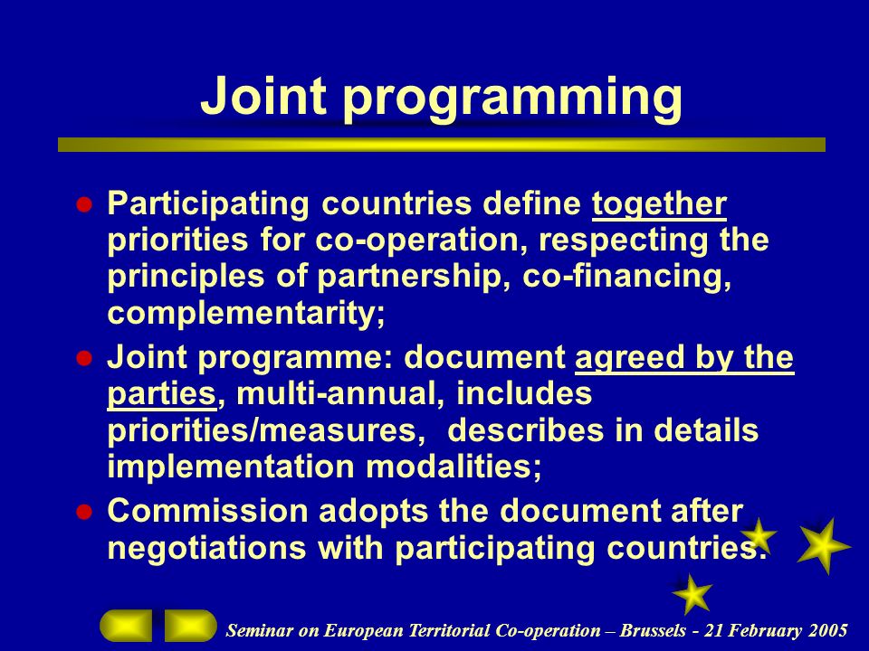 Joint programming Participating countries define together priorities for co-operation, respecting the principles of partnership, co-financing, complementarity; Joint programme: document agreed by the parties, multi-annual, includes priorities/measures, describes in details implementation modalities; Commission adopts the document after negotiations with participating countries.