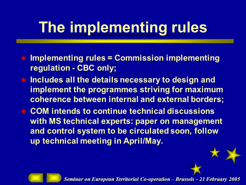 Seminar on European Territorial Co-operation – Brussels - 21 February 2005 The implementing rules Implementing rules = Commission implementing regulation - CBC only; Includes all the details necessary to design and implement the programmes striving for maximum coherence between internal and external borders; COM intends to continue technical discussions with MS technical experts: paper on management and control system to be circulated soon, follow up technical meeting in April/May.