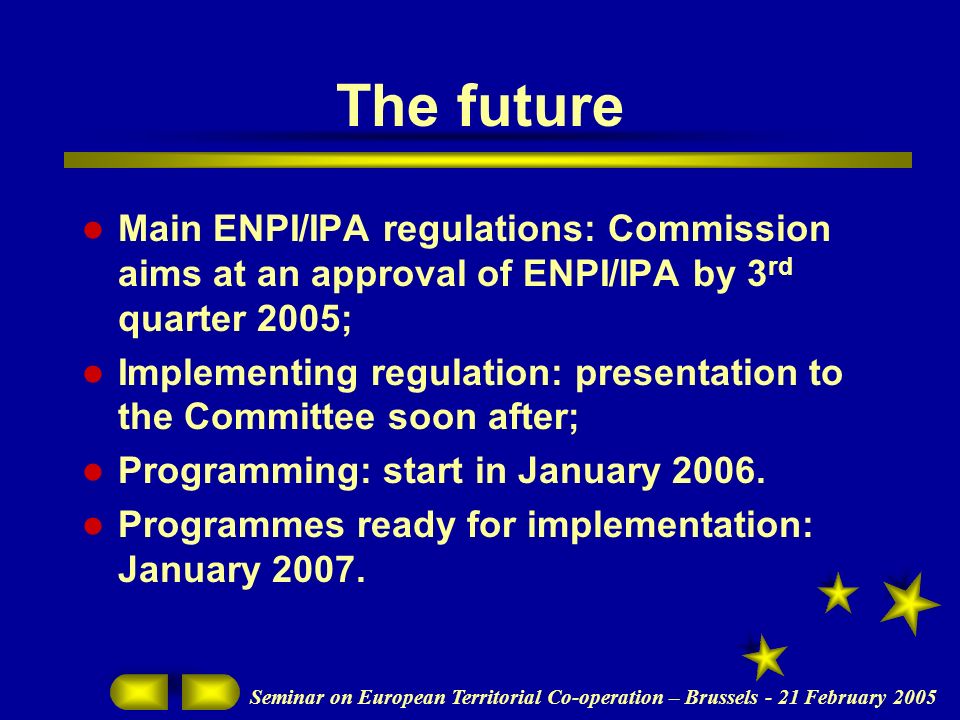 Seminar on European Territorial Co-operation – Brussels - 21 February 2005 The future Main ENPI/IPA regulations: Commission aims at an approval of ENPI/IPA by 3 rd quarter 2005; Implementing regulation: presentation to the Committee soon after; Programming: start in January 2006.