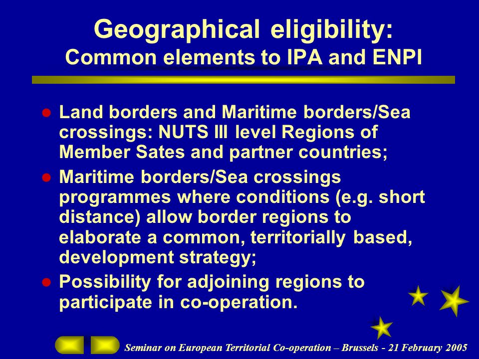 Seminar on European Territorial Co-operation – Brussels - 21 February 2005 Geographical eligibility: Common elements to IPA and ENPI Land borders and Maritime borders/Sea crossings: NUTS III level Regions of Member Sates and partner countries; Maritime borders/Sea crossings programmes where conditions (e.g.
