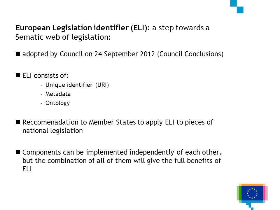 European Legislation identifier (ELI): a step towards a Sematic web of legislation: adopted by Council on 24 September 2012 (Council Conclusions) ELI consists of: -Unique identifier (URI) -Metadata -Ontology Reccomenadation to Member States to apply ELI to pieces of national legislation Components can be implemented independently of each other, but the combination of all of them will give the full benefits of ELI